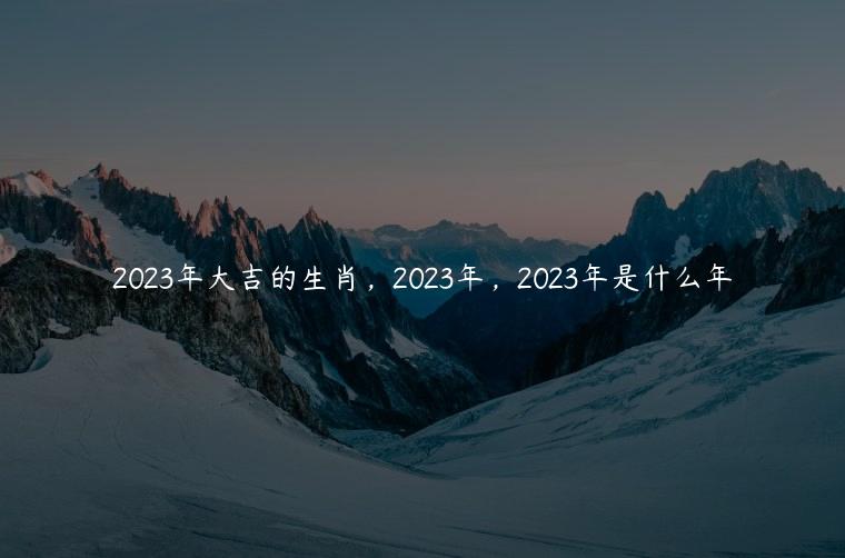 2023年大吉的生肖，2023年，2023年是什么年