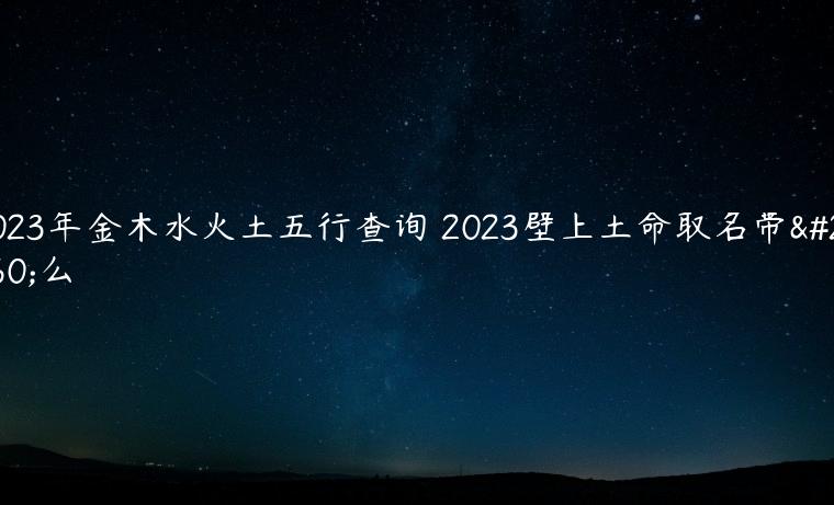 2023年金木水火土五行查询 2023壁上土命取名带什么